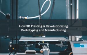 How 3D Printing is Revolutionizing Prototyping and Manufacturing (1)